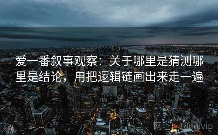 爱一番叙事观察：关于哪里是猜测哪里是结论，用把逻辑链画出来走一遍