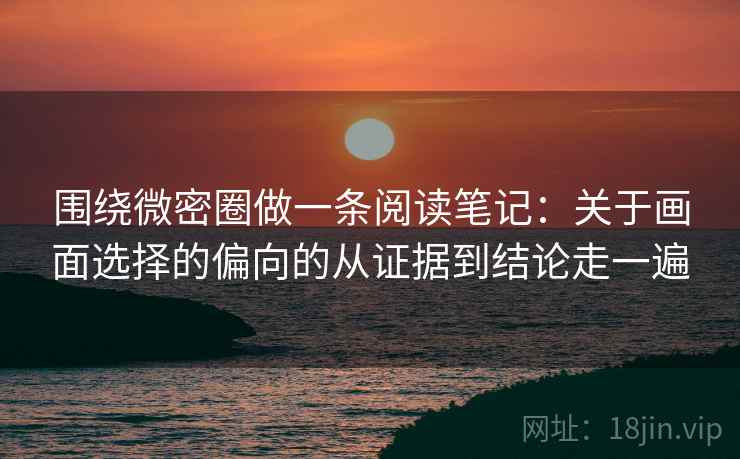 围绕微密圈做一条阅读笔记：关于画面选择的偏向的从证据到结论走一遍