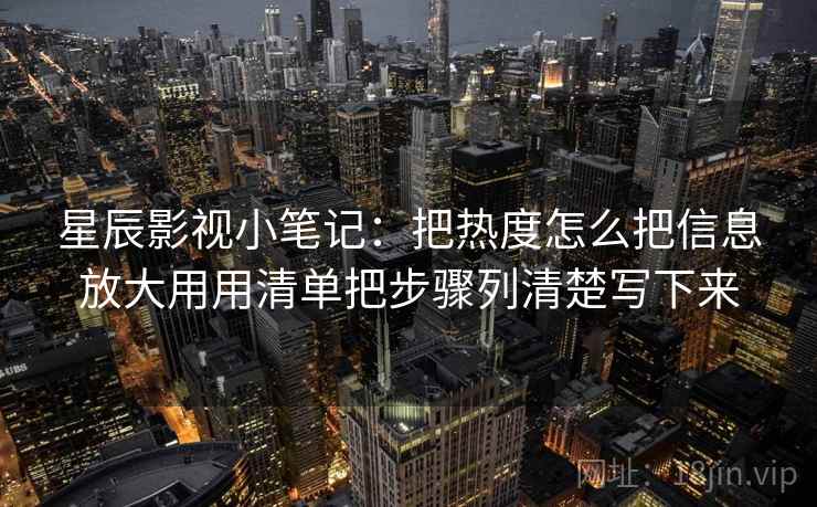 星辰影视小笔记:把热度怎么把信息放大用用清单把步骤列清楚写下来 星辰影视小笔记:把热度怎么把信息放大用用清单把步骤列清楚写下来