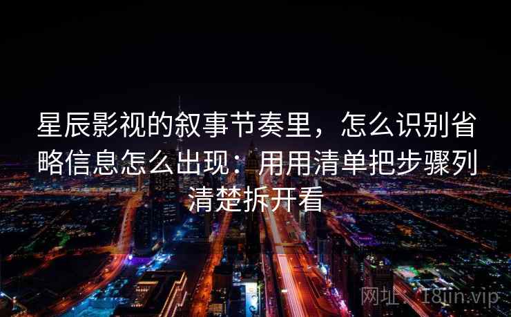星辰影视的叙事节奏里，怎么识别省略信息怎么出现：用用清单把步骤列清楚拆开看