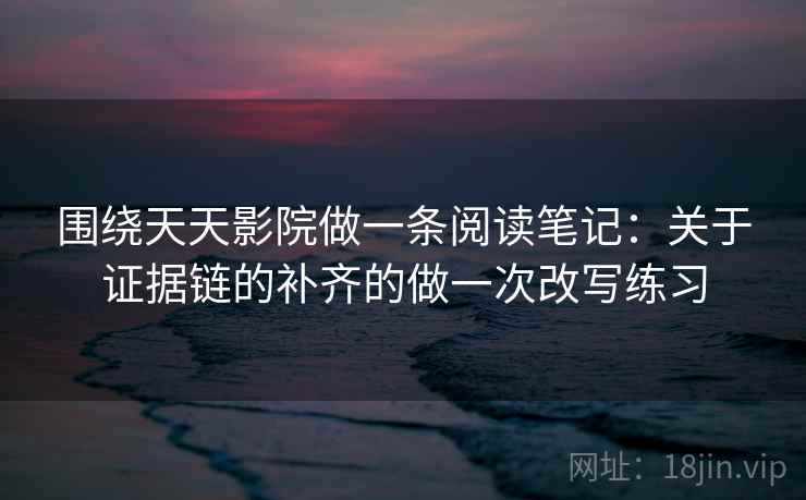 围绕天天影院做一条阅读笔记：关于证据链的补齐的做一次改写练习