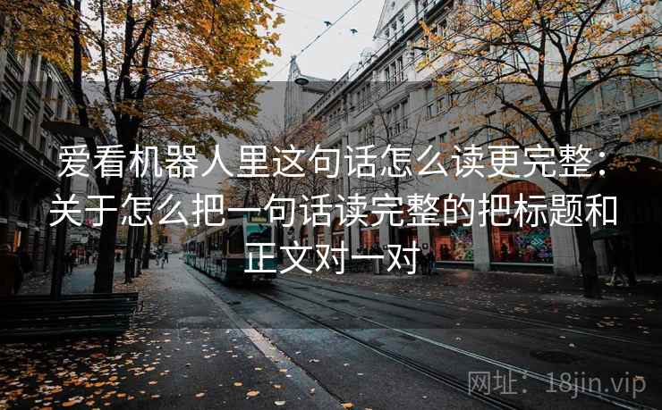 爱看机器人里这句话怎么读更完整:关于怎么把一句话读完整的把标题和正文对一对 爱看机器人里这句话怎么读更完整:关于怎么把一句话读完整的把标题和正文对一对