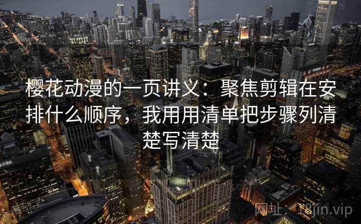樱花动漫的一页讲义：聚焦剪辑在安排什么顺序，我用用清单把步骤列清楚写清楚