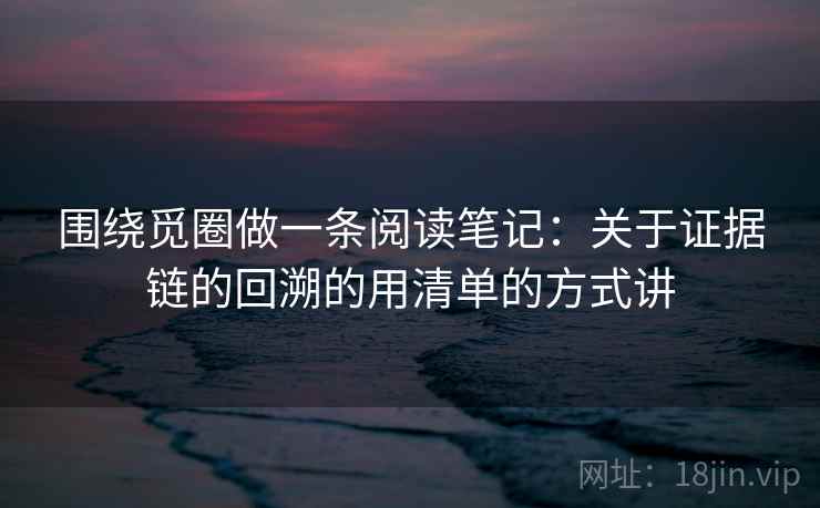 围绕觅圈做一条阅读笔记：关于证据链的回溯的用清单的方式讲