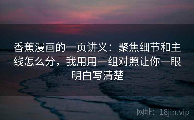 香蕉漫画的一页讲义：聚焦细节和主线怎么分，我用用一组对照让你一眼明白写清楚