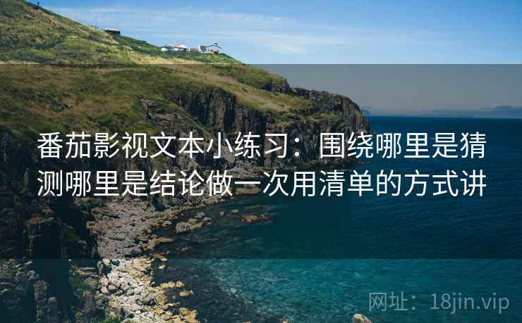 番茄影视文本小练习：围绕哪里是猜测哪里是结论做一次用清单的方式讲