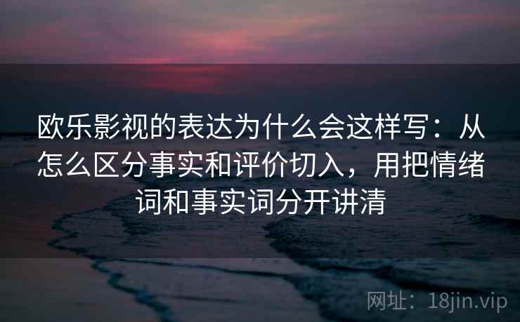 欧乐影视的表达为什么会这样写：从怎么区分事实和评价切入，用把情绪词和事实词分开讲清
