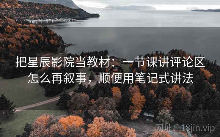 把星辰影院当教材：一节课讲评论区怎么再叙事，顺便用笔记式讲法
