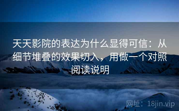 天天影院的表达为什么显得可信：从细节堆叠的效果切入，用做一个对照阅读说明