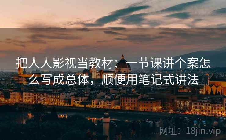 把人人影视当教材：一节课讲个案怎么写成总体，顺便用笔记式讲法