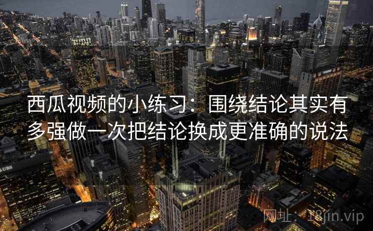 西瓜视频的小练习：围绕结论其实有多强做一次把结论换成更准确的说法